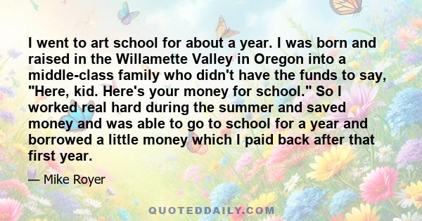 I went to art school for about a year. I was born and raised in the Willamette Valley in Oregon into a middle-class family who didn't have the funds to say, Here, kid. Here's your money for school. So I worked real hard 