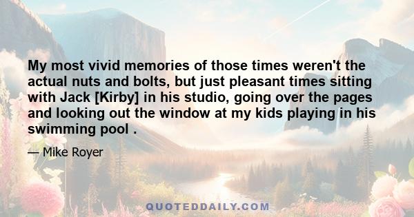 My most vivid memories of those times weren't the actual nuts and bolts, but just pleasant times sitting with Jack [Kirby] in his studio, going over the pages and looking out the window at my kids playing in his