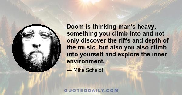 Doom is thinking-man's heavy, something you climb into and not only discover the riffs and depth of the music, but also you also climb into yourself and explore the inner environment.