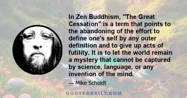 In Zen Buddhism, The Great Cessation is a term that points to the abandoning of the effort to define one's self by any outer definition and to give up acts of futility. It is to let the world remain a mystery that
