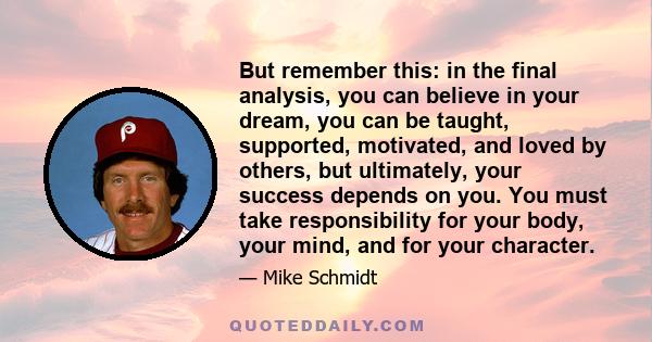 But remember this: in the final analysis, you can believe in your dream, you can be taught, supported, motivated, and loved by others, but ultimately, your success depends on you. You must take responsibility for your