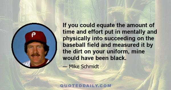 If you could equate the amount of time and effort put in mentally and physically into succeeding on the baseball field and measured it by the dirt on your uniform, mine would have been black.