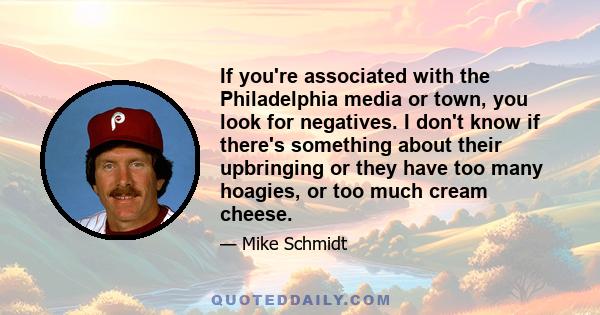 If you're associated with the Philadelphia media or town, you look for negatives. I don't know if there's something about their upbringing or they have too many hoagies, or too much cream cheese.