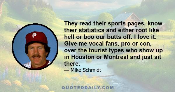 They read their sports pages, know their statistics and either root like hell or boo our butts off. I love it. Give me vocal fans, pro or con, over the tourist types who show up in Houston or Montreal and just sit there.