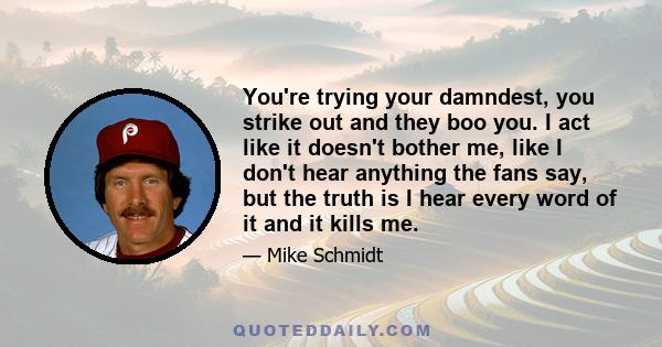 You're trying your damndest, you strike out and they boo you. I act like it doesn't bother me, like I don't hear anything the fans say, but the truth is I hear every word of it and it kills me.