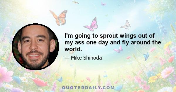 I'm going to sprout wings out of my ass one day and fly around the world.