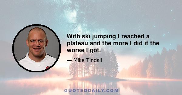 With ski jumping I reached a plateau and the more I did it the worse I got.