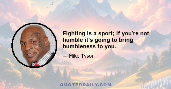 Fighting is a sport; if you're not humble it's going to bring humbleness to you.
