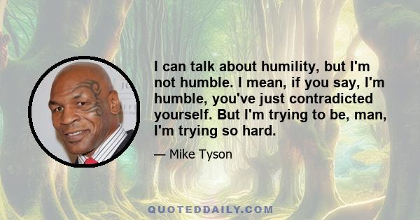 I can talk about humility, but I'm not humble. I mean, if you say, I'm humble, you've just contradicted yourself. But I'm trying to be, man, I'm trying so hard.