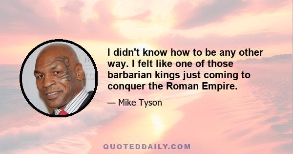I didn't know how to be any other way. I felt like one of those barbarian kings just coming to conquer the Roman Empire.