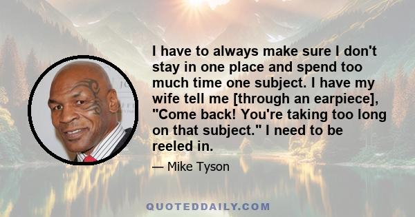 I have to always make sure I don't stay in one place and spend too much time one subject. I have my wife tell me [through an earpiece], Come back! You're taking too long on that subject. I need to be reeled in.