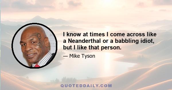 I know at times I come across like a Neanderthal or a babbling idiot, but I like that person.