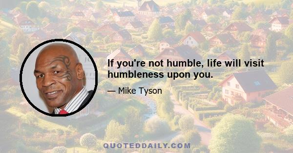 If you're not humble, life will visit humbleness upon you.