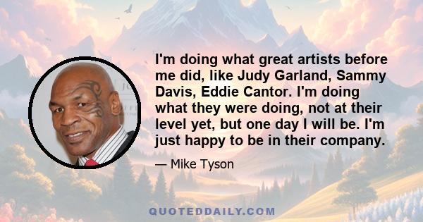 I'm doing what great artists before me did, like Judy Garland, Sammy Davis, Eddie Cantor. I'm doing what they were doing, not at their level yet, but one day I will be. I'm just happy to be in their company.