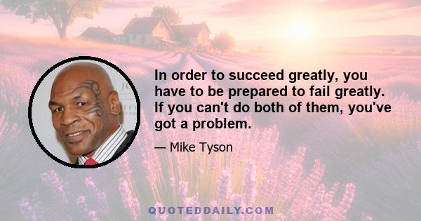 In order to succeed greatly, you have to be prepared to fail greatly. If you can't do both of them, you've got a problem.