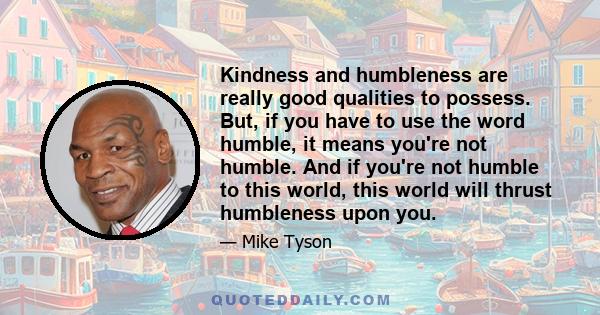 Kindness and humbleness are really good qualities to possess. But, if you have to use the word humble, it means you're not humble. And if you're not humble to this world, this world will thrust humbleness upon you.