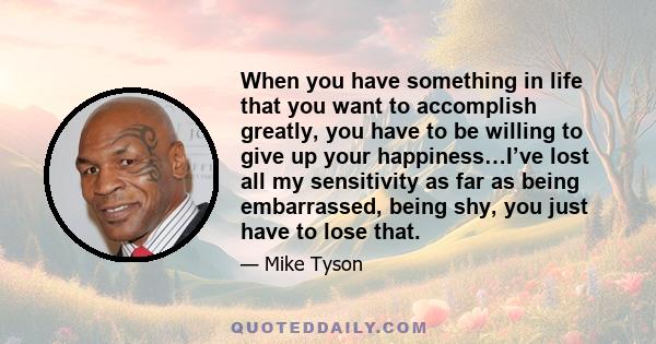 When you have something in life that you want to accomplish greatly, you have to be willing to give up your happiness…I’ve lost all my sensitivity as far as being embarrassed, being shy, you just have to lose that.