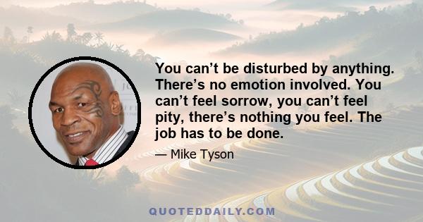 You can’t be disturbed by anything. There’s no emotion involved. You can’t feel sorrow, you can’t feel pity, there’s nothing you feel. The job has to be done.