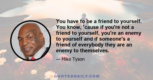 You have to be a friend to yourself. You know, 'cause if you're not a friend to yourself, you're an enemy to yourself and if someone's a friend of everybody they are an enemy to themselves.