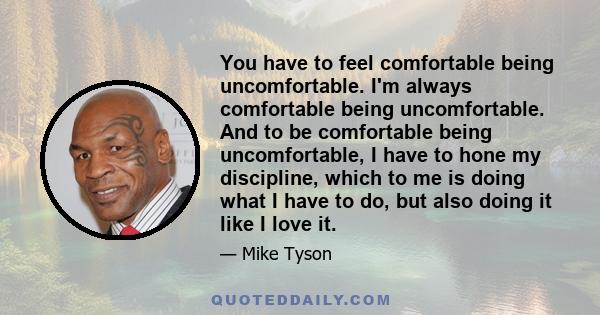 You have to feel comfortable being uncomfortable. I'm always comfortable being uncomfortable. And to be comfortable being uncomfortable, I have to hone my discipline, which to me is doing what I have to do, but also