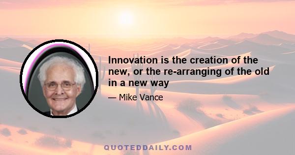 Innovation is the creation of the new, or the re-arranging of the old in a new way