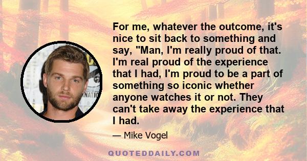 For me, whatever the outcome, it's nice to sit back to something and say, Man, I'm really proud of that. I'm real proud of the experience that I had, I'm proud to be a part of something so iconic whether anyone watches