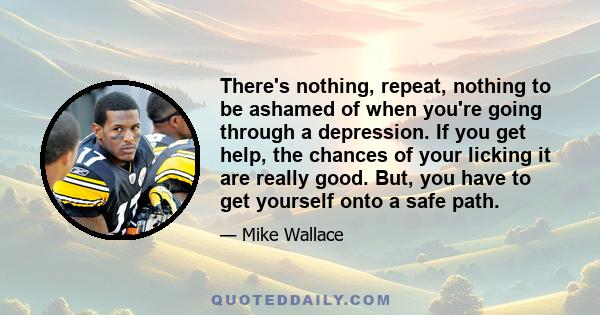 There's nothing, repeat, nothing to be ashamed of when you're going through a depression. If you get help, the chances of your licking it are really good. But, you have to get yourself onto a safe path.