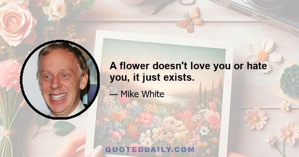 A flower doesn't love you or hate you, it just exists.