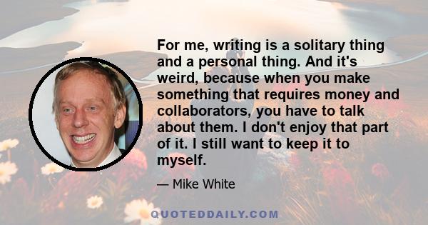 For me, writing is a solitary thing and a personal thing. And it's weird, because when you make something that requires money and collaborators, you have to talk about them. I don't enjoy that part of it. I still want