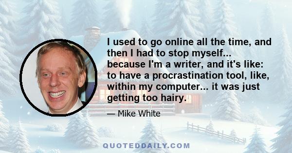 I used to go online all the time, and then I had to stop myself... because I'm a writer, and it's like: to have a procrastination tool, like, within my computer... it was just getting too hairy.