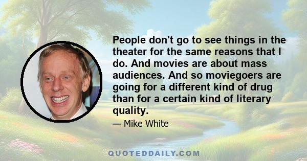 People don't go to see things in the theater for the same reasons that I do. And movies are about mass audiences. And so moviegoers are going for a different kind of drug than for a certain kind of literary quality.