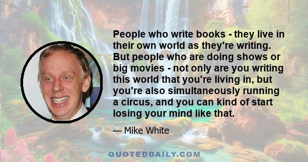 People who write books - they live in their own world as they're writing. But people who are doing shows or big movies - not only are you writing this world that you're living in, but you're also simultaneously running