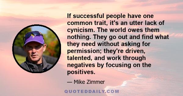 If successful people have one common trait, it's an utter lack of cynicism. The world owes them nothing. They go out and find what they need without asking for permission; they're driven, talented, and work through