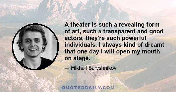 A theater is such a revealing form of art, such a transparent and good actors, they're such powerful individuals. I always kind of dreamt that one day I will open my mouth on stage.