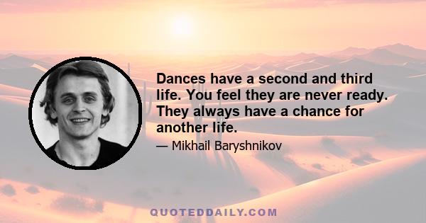 Dances have a second and third life. You feel they are never ready. They always have a chance for another life.