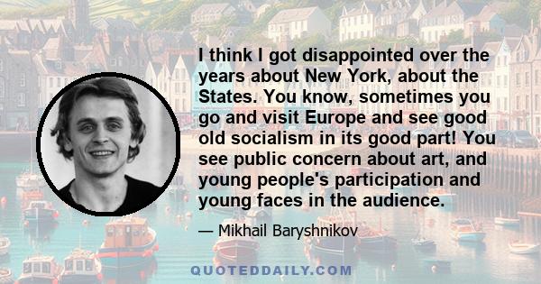 I think I got disappointed over the years about New York, about the States. You know, sometimes you go and visit Europe and see good old socialism in its good part! You see public concern about art, and young people's