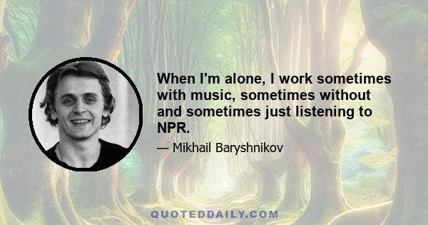 When I'm alone, I work sometimes with music, sometimes without and sometimes just listening to NPR.