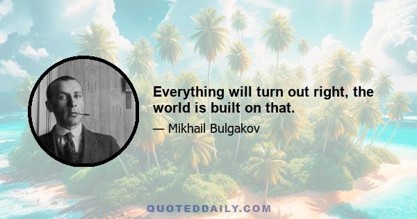 Everything will turn out right, the world is built on that.