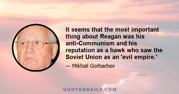 It seems that the most important thing about Reagan was his anti-Communism and his reputation as a hawk who saw the Soviet Union as an 'evil empire.'