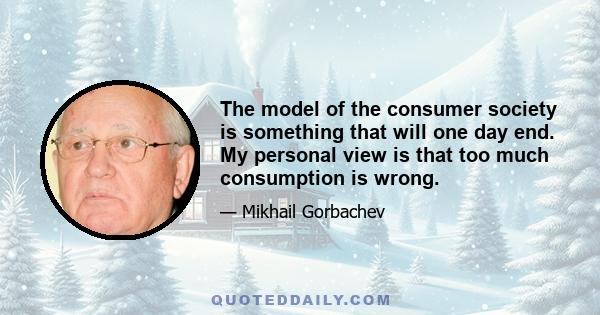 The model of the consumer society is something that will one day end. My personal view is that too much consumption is wrong.