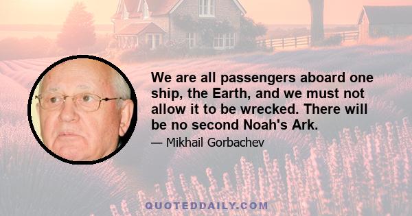 We are all passengers aboard one ship, the Earth, and we must not allow it to be wrecked. There will be no second Noah's Ark.