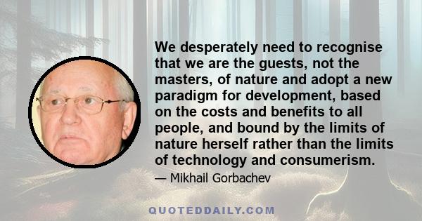 We desperately need to recognise that we are the guests, not the masters, of nature and adopt a new paradigm for development, based on the costs and benefits to all people, and bound by the limits of nature herself