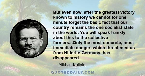 But even now, after the greatest victory known to history we cannot for one minute forget the basic fact that our country remains the one socialist state in the world. You will speak frankly about this to the collective 