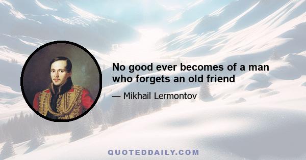 No good ever becomes of a man who forgets an old friend