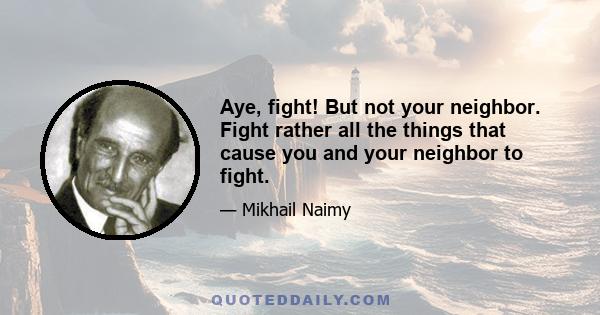 Aye, fight! But not your neighbor. Fight rather all the things that cause you and your neighbor to fight.