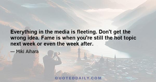 Everything in the media is fleeting. Don't get the wrong idea. Fame is when you're still the hot topic next week or even the week after.