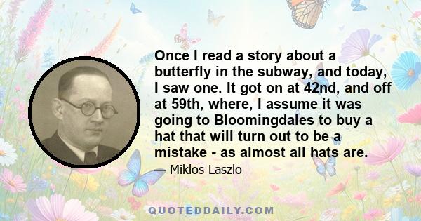 Once I read a story about a butterfly in the subway, and today, I saw one. It got on at 42nd, and off at 59th, where, I assume it was going to Bloomingdales to buy a hat that will turn out to be a mistake - as almost