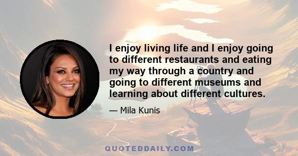 I enjoy living life and I enjoy going to different restaurants and eating my way through a country and going to different museums and learning about different cultures.