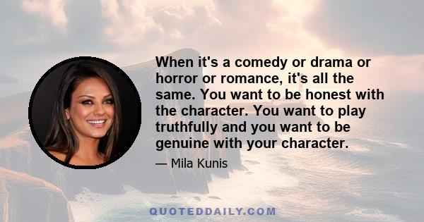 When it's a comedy or drama or horror or romance, it's all the same. You want to be honest with the character. You want to play truthfully and you want to be genuine with your character.
