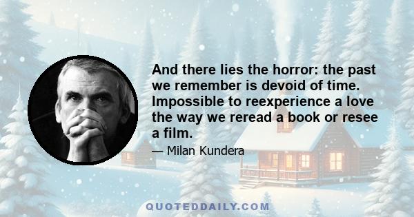 And there lies the horror: the past we remember is devoid of time. Impossible to reexperience a love the way we reread a book or resee a film.